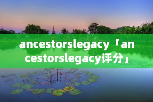 ancestorslegacy「ancestorslegacy评分」