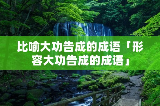 比喻大功告成的成语「形容大功告成的成语」