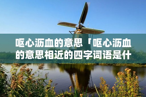 呕心沥血的意思「呕心沥血的意思相近的四字词语是什么」