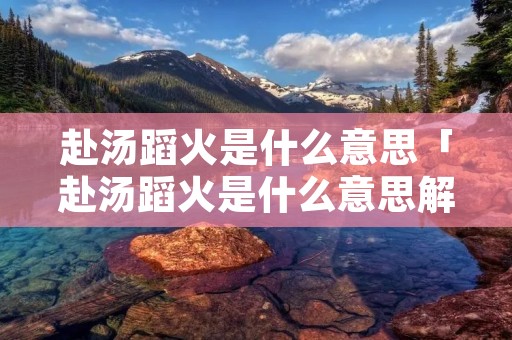 赴汤蹈火是什么意思「赴汤蹈火是什么意思解释」 赴汤蹈火是什么意思「赴汤蹈火是什么意思解释」