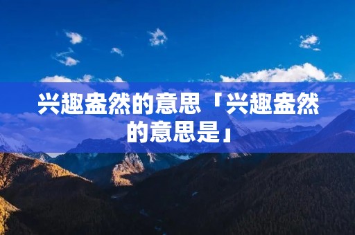 兴趣盎然的意思「兴趣盎然的意思是」