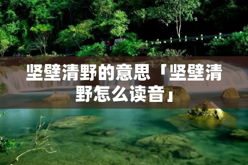 坚壁清野的意思「坚壁清野怎么读音」 坚壁清野的意思「坚壁清野怎么读音」
