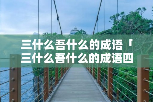 三什么吾什么的成语「三什么吾什么的成语四个字」 三什么吾什么的成语「三什么吾什么的成语四个字」