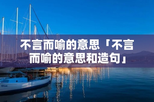 不言而喻的意思「不言而喻的意思和造句」 不言而喻的意思「不言而喻的意思和造句」