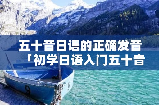 五十音日语的正确发音「初学日语入门五十音图」