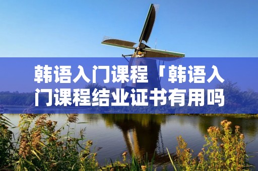 韩语入门课程「韩语入门课程结业证书有用吗」