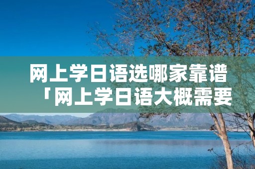 网上学日语选哪家靠谱「网上学日语大概需要多少钱」