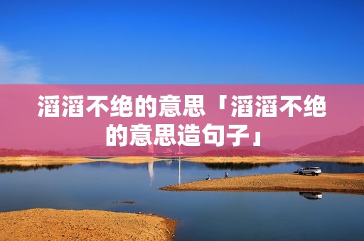 滔滔不绝的意思「滔滔不绝的意思造句子」