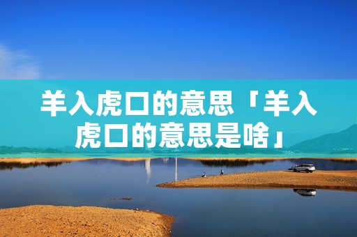 羊入虎口的意思「羊入虎口的意思是啥」