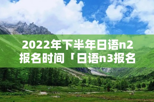 2022年下半年日语n2报名时间「日语n3报名时间」