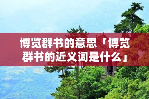 博览群书的意思「博览群书的近义词是什么」