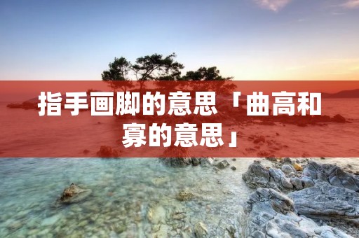 指手画脚的意思「曲高和寡的意思」