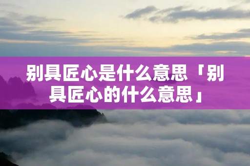 别具匠心是什么意思「别具匠心的什么意思」