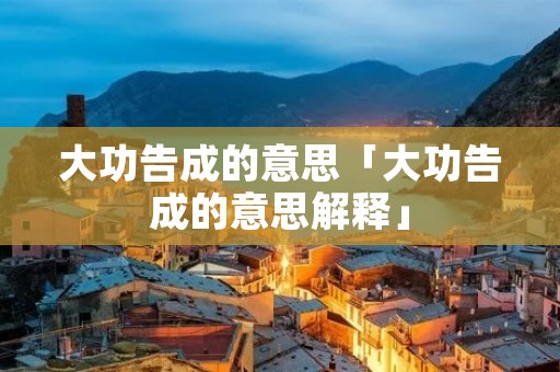 大功告成的意思「大功告成的意思解释」