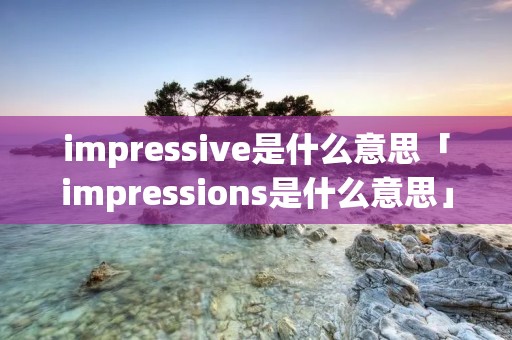 impressive是什么意思「impressions是什么意思」