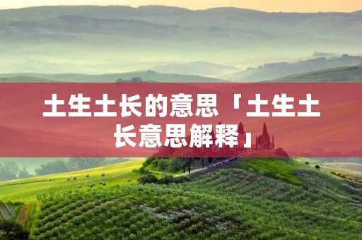 土生土长的意思「土生土长意思解释」 土生土长的意思「土生土长意思解释」