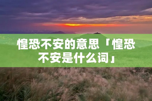 惶恐不安的意思「惶恐不安是什么词」 惶恐不安的意思「惶恐不安是什么词」