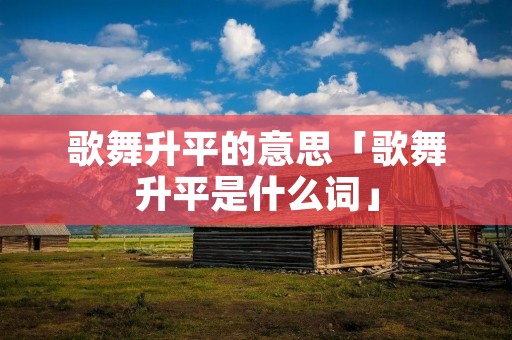 歌舞升平的意思「歌舞升平是什么词」