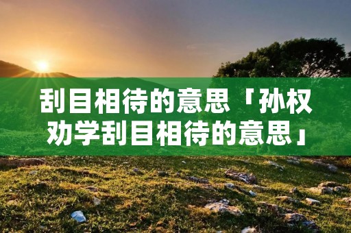 刮目相待的意思「孙权劝学刮目相待的意思」