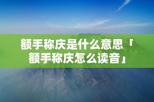 额手称庆是什么意思「额手称庆怎么读音」