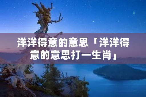 洋洋得意的意思「洋洋得意的意思打一生肖」