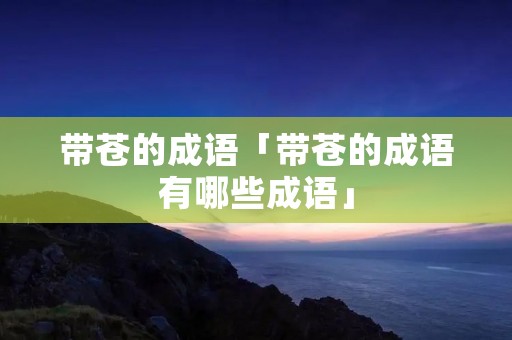 带苍的成语「带苍的成语有哪些成语」 带苍的成语「带苍的成语有哪些成语」