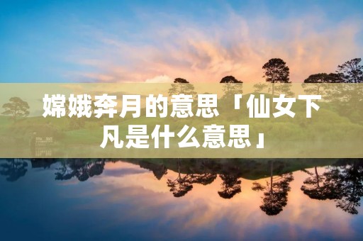 嫦娥奔月的意思「仙女下凡是什么意思」
