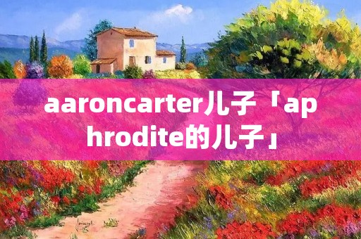 aaroncarter儿子「aphrodite的儿子」