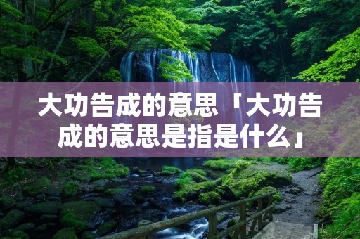 大功告成的意思「大功告成的意思是指是什么」