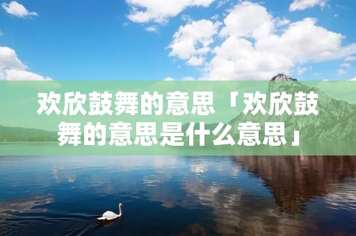 欢欣鼓舞的意思「欢欣鼓舞的意思是什么意思」