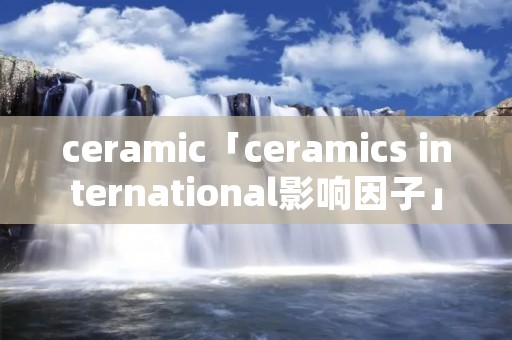 ceramic「ceramics international影响因子」 ceramic「ceramics international影响因子」