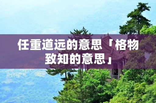 任重道远的意思「格物致知的意思」 任重道远的意思「格物致知的意思」