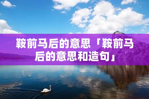 鞍前马后的意思「鞍前马后的意思和造句」 鞍前马后的意思「鞍前马后的意思和造句」