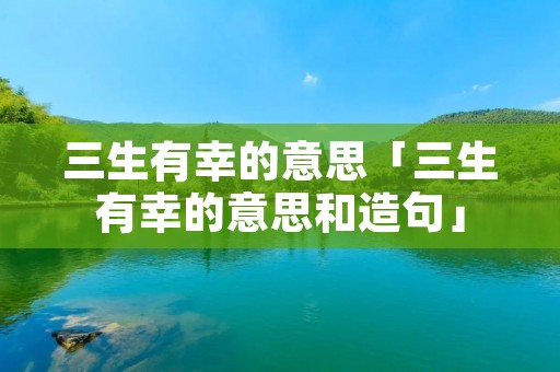 三生有幸的意思「三生有幸的意思和造句」 三生有幸的意思「三生有幸的意思和造句」