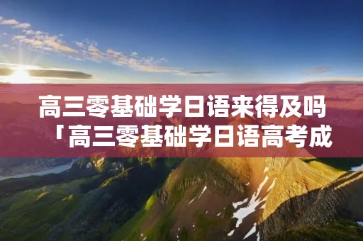 高三零基础学日语来得及吗「高三零基础学日语高考成绩如何」