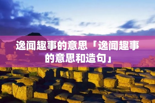 逸闻趣事的意思「逸闻趣事的意思和造句」