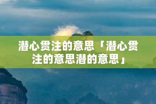 潜心贯注的意思「潜心贯注的意思潜的意思」