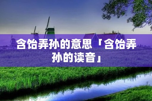 含饴弄孙的意思「含饴弄孙的读音」 含饴弄孙的意思「含饴弄孙的读音」