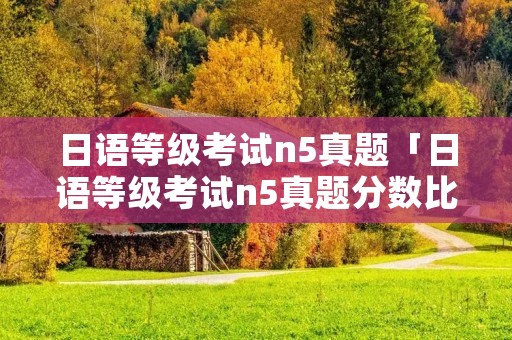 日语等级考试n5真题「日语等级考试n5真题分数比例」