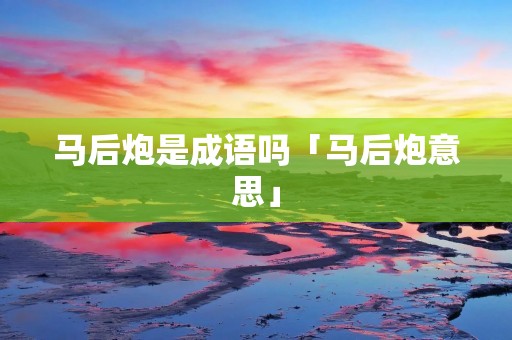 马后炮是成语吗「马后炮意思」