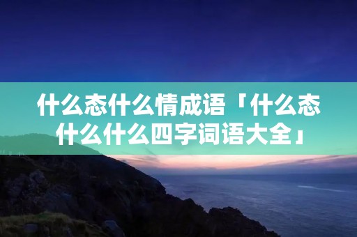 什么态什么情成语「什么态什么什么四字词语大全」