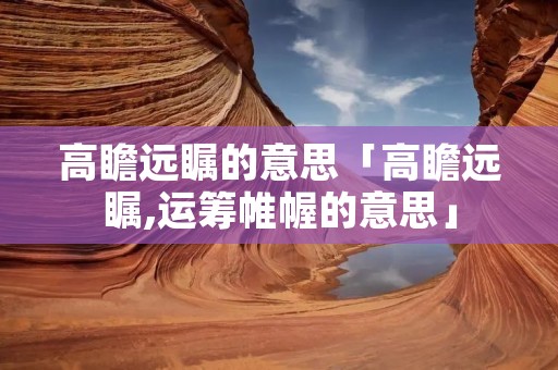 高瞻远瞩的意思「高瞻远瞩,运筹帷幄的意思」 高瞻远瞩的意思「高瞻远瞩,运筹帷幄的意思」