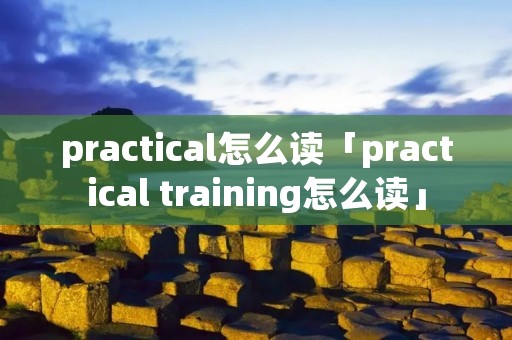 practical怎么读「practical training怎么读」 practical怎么读「practical training怎么读」