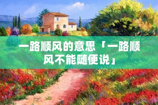 一路顺风的意思「一路顺风不能随便说」