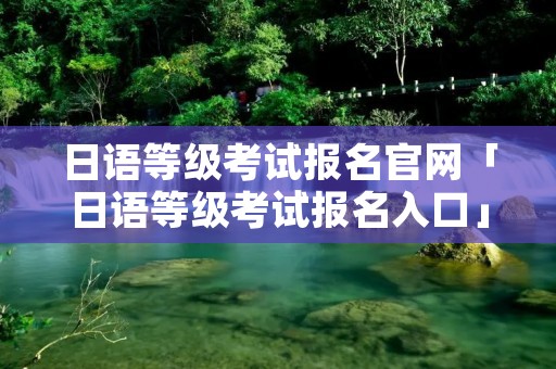 日语等级考试报名官网「日语等级考试报名入口」