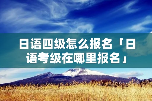日语四级怎么报名「日语考级在哪里报名」