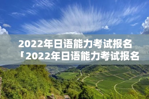 2022年日语能力考试报名「2022年日语能力考试报名网址」