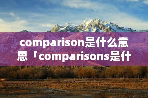 comparison是什么意思「comparisons是什么意思」 comparison是什么意思「comparisons是什么意思」