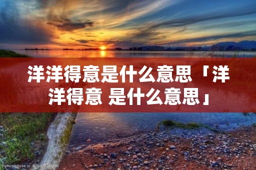 洋洋得意是什么意思「洋洋得意 是什么意思」 洋洋得意是什么意思「洋洋得意 是什么意思」
