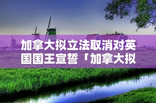加拿大拟立法取消对英国国王宣誓「加拿大拟立法取消对英国国王宣誓了吗」 加拿大拟立法取消对英国国王宣誓「加拿大拟立法取消对英国国王宣誓了吗」